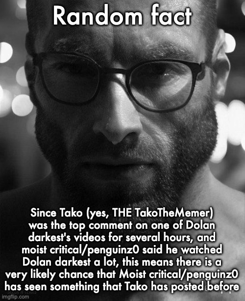 Gigachad Staring With Glasses | Random fact; Since Tako (yes, THE TakoTheMemer) was the top comment on one of Dolan darkest's videos for several hours, and moist critical/penguinz0 said he watched Dolan darkest a lot, this means there is a very likely chance that Moist critical/penguinz0 has seen something that Tako has posted before | image tagged in gigachad staring with glasses | made w/ Imgflip meme maker