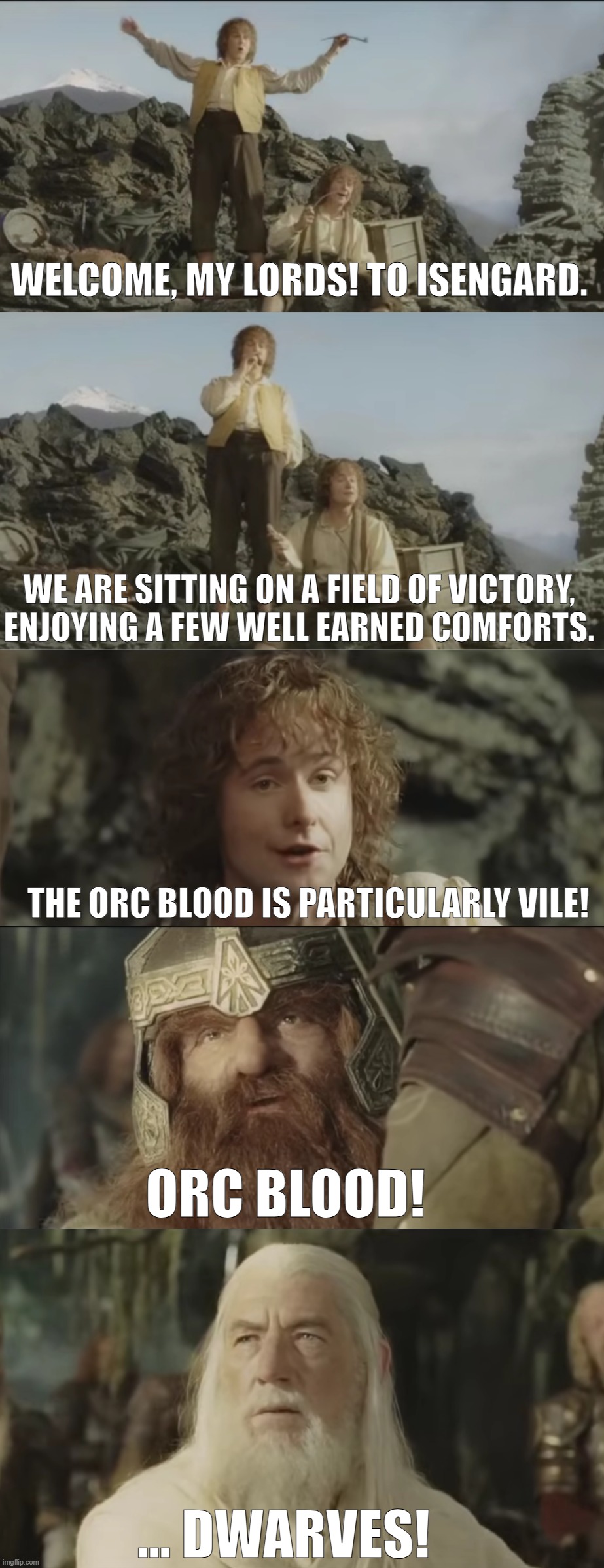 Welcome to Isengard | WELCOME, MY LORDS! TO ISENGARD. WE ARE SITTING ON A FIELD OF VICTORY,
ENJOYING A FEW WELL EARNED COMFORTS. THE ORC BLOOD IS PARTICULARLY VILE! ORC BLOOD! ... DWARVES! | image tagged in lord of the rings,merry and pippin,gimli,gandalf | made w/ Imgflip meme maker