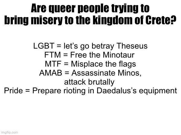 Thingy I came up with in the past few days | LGBT = let’s go betray Theseus
FTM = Free the Minotaur 
MTF = Misplace the flags
AMAB = Assassinate Minos, attack brutally 
Pride = Prepare rioting in Daedalus’s equipment; Are queer people trying to bring misery to the kingdom of Crete? | made w/ Imgflip meme maker