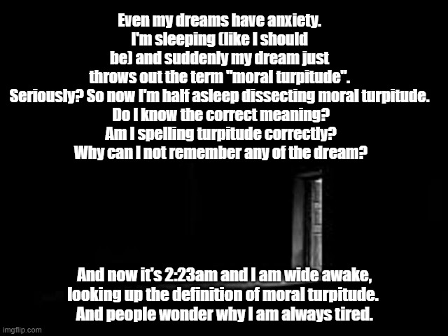 sleep anxiety | Even my dreams have anxiety.
I'm sleeping (like I should be) and suddenly my dream just throws out the term "moral turpitude".
Seriously? So now I'm half asleep dissecting moral turpitude.
 Do I know the correct meaning?
 Am I spelling turpitude correctly?
 Why can I not remember any of the dream? And now it's 2:23am and I am wide awake,
looking up the definition of moral turpitude. 
And people wonder why I am always tired. | image tagged in anxiety | made w/ Imgflip meme maker