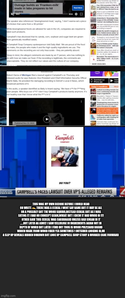 Readers highgest: before the Campbell soup scandal there was wood pulp in cereal | THIS WAS MY OWN DECODE BEFORE I COULD READ OR WRITE ✍️, THERE WAS A CEREAL I WINT SAY NAME BUT IT MAY BE ALL OR A POSSIBLY GOT THE WOOD SQUIRR,INSTEAD CEREAL BUT AS I WAS EATING IT I HAD NO CONCEPT GEAIN,WHEAT BUT I KNEW IT HAD WOOD IN IT! OTHER SAID THIS CEREAL WAS CARDBOARD UNLESS HAD SUGAR IN IT ,....BUT LATER AS ADULT I SAW CELLULOSE IN INGREDIENTS AGIAN NOT IN DEPTH OF WORD BUT LATER I FIND OUT THOS IS WOOD PULP,CARD BOARD WHICH MADE FROM WOOD FIBER YEA SOMETIMES 1 OUTSIDER LOOKING IN,OR A SLIP UP REVEALS HIDDEN UNKOWN BUT LOOK UP CAMPBELL SOUP STORY A WORKER CANE FORWARD | image tagged in wood,cereal | made w/ Imgflip meme maker