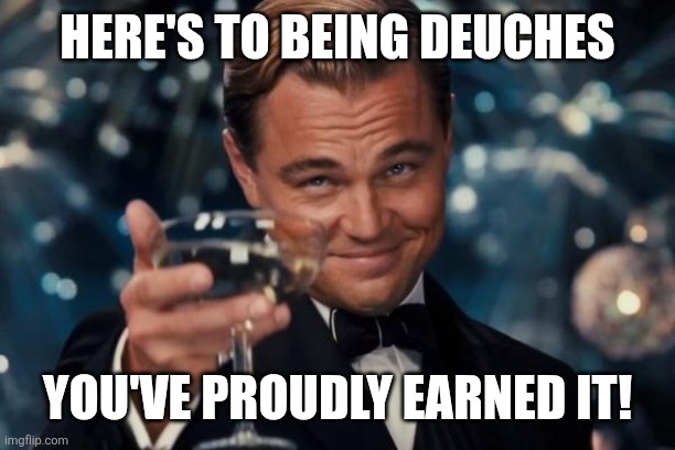 ? | HERE'S TO BEING DEUCHES; YOU'VE PROUDLY EARNED IT! | image tagged in memes,leonardo dicaprio cheers | made w/ Imgflip meme maker