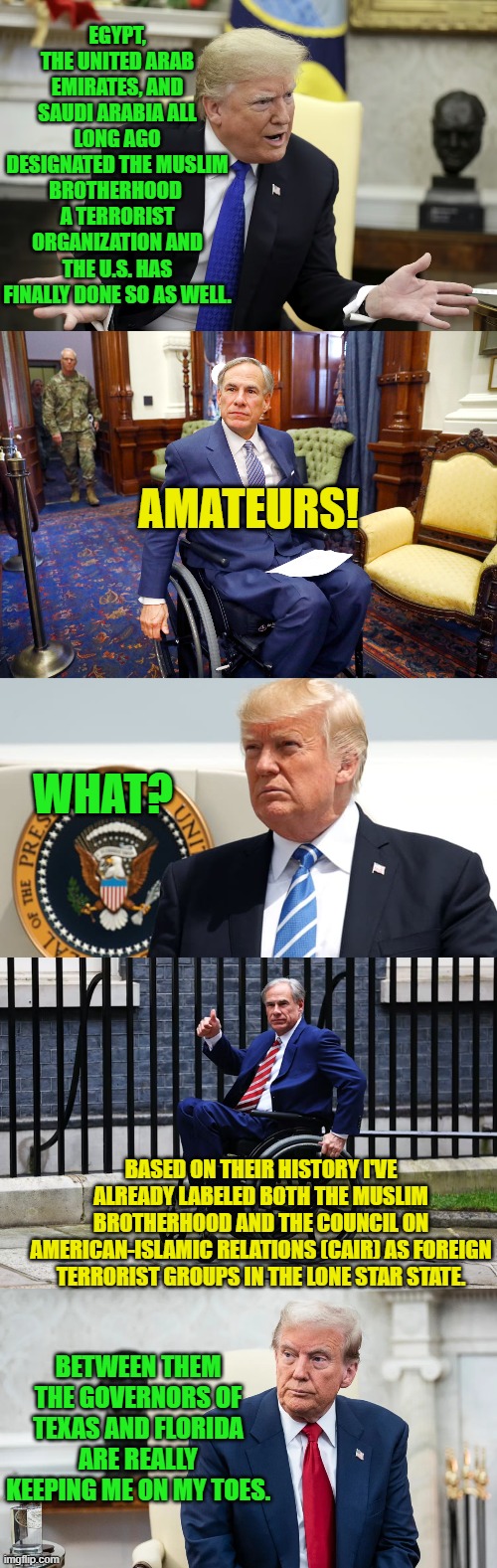 The Muslim Brotherhood and the Council on American-Islamic Relations (CAIR) are BOTH terrorist organizations. | EGYPT, THE UNITED ARAB EMIRATES, AND SAUDI ARABIA ALL LONG AGO DESIGNATED THE MUSLIM BROTHERHOOD  A TERRORIST ORGANIZATION AND THE U.S. HAS FINALLY DONE SO AS WELL. AMATEURS! WHAT? BASED ON THEIR HISTORY I'VE ALREADY LABELED BOTH THE MUSLIM BROTHERHOOD AND THE COUNCIL ON AMERICAN-ISLAMIC RELATIONS (CAIR) AS FOREIGN TERRORIST GROUPS IN THE LONE STAR STATE. BETWEEN THEM THE GOVERNORS OF TEXAS AND FLORIDA ARE REALLY KEEPING ME ON MY TOES. | image tagged in yep | made w/ Imgflip meme maker