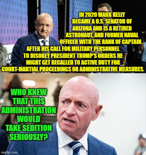 Yeah leftist . . . who knew?? | IN 2020 MARK KELLY BECAME A U.S. SENATOR OF ARIZONA AND IS A RETIRED ASTRONAUT, AND FORMER NAVAL OFFICER WITH THE RANK OF CAPTAIN. AFTER HIS CALL FOR MILITARY PERSONNEL TO DISOBEY PRESIDENT TRUMP'S ORDERS HE MIGHT GET RECALLED TO ACTIVE DUTY FOR COURT-MARTIAL PROCEEDINGS OR ADMINISTRATIVE MEASURES. WHO KNEW THAT THIS ADMINISTRATION WOULD TAKE SEDITION SERIOUSLY? | image tagged in yep | made w/ Imgflip meme maker