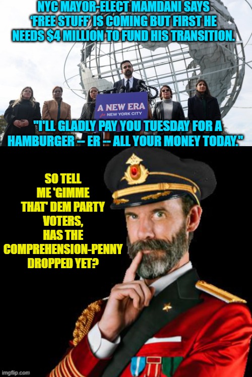 Of course nobody sane expects Dem Party voters to EVER connect any dots. | NYC MAYOR-ELECT MAMDANI SAYS ‘FREE STUFF’ IS COMING BUT FIRST HE NEEDS $4 MILLION TO FUND HIS TRANSITION. "I'LL GLADLY PAY YOU TUESDAY FOR A HAMBURGER -- ER -- ALL YOUR MONEY TODAY."; SO TELL ME 'GIMME THAT' DEM PARTY VOTERS, HAS THE COMPREHENSION-PENNY DROPPED YET? | image tagged in yep | made w/ Imgflip meme maker