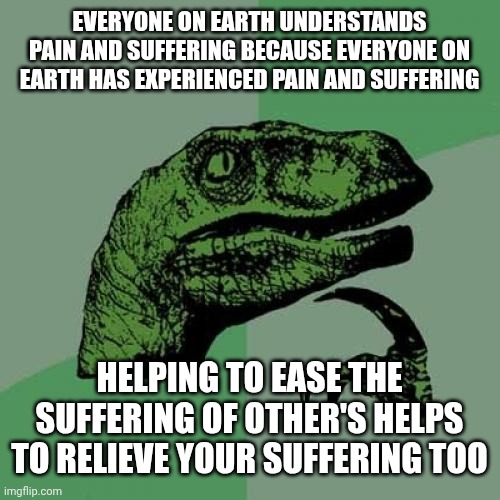 Relieving Suffering Relieves Suffering | EVERYONE ON EARTH UNDERSTANDS PAIN AND SUFFERING BECAUSE EVERYONE ON EARTH HAS EXPERIENCED PAIN AND SUFFERING; HELPING TO EASE THE SUFFERING OF OTHER'S HELPS TO RELIEVE YOUR SUFFERING TOO | image tagged in memes,philosoraptor,depression sadness hurt pain anxiety,be kind,love wins,the great awakening | made w/ Imgflip meme maker