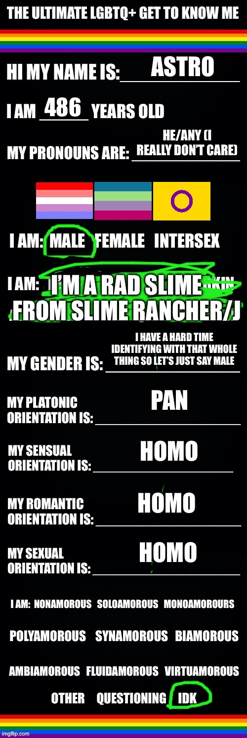 Since everyone else is posting this | ASTRO; 486; HE/ANY (I REALLY DON’T CARE); I’M A RAD SLIME FROM SLIME RANCHER/J; I HAVE A HARD TIME IDENTIFYING WITH THAT WHOLE THING SO LET’S JUST SAY MALE; PAN; HOMO; HOMO; HOMO | image tagged in the ultimate lgbtq get to know me | made w/ Imgflip meme maker