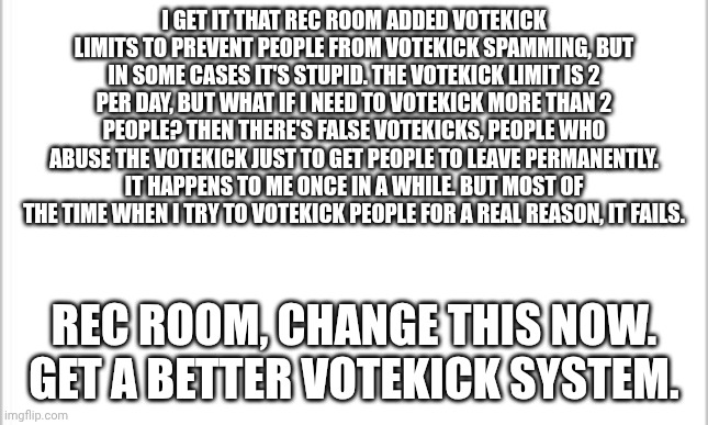 Votekick limits suck! | I GET IT THAT REC ROOM ADDED VOTEKICK LIMITS TO PREVENT PEOPLE FROM VOTEKICK SPAMMING, BUT IN SOME CASES IT'S STUPID. THE VOTEKICK LIMIT IS 2 PER DAY, BUT WHAT IF I NEED TO VOTEKICK MORE THAN 2 PEOPLE? THEN THERE'S FALSE VOTEKICKS, PEOPLE WHO ABUSE THE VOTEKICK JUST TO GET PEOPLE TO LEAVE PERMANENTLY. IT HAPPENS TO ME ONCE IN A WHILE. BUT MOST OF THE TIME WHEN I TRY TO VOTEKICK PEOPLE FOR A REAL REASON, IT FAILS. REC ROOM, CHANGE THIS NOW. GET A BETTER VOTEKICK SYSTEM. | image tagged in white background,rec room | made w/ Imgflip meme maker