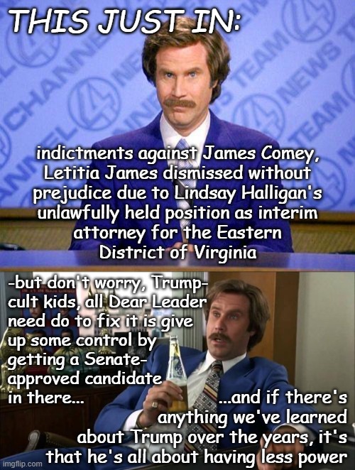 LOL | THIS JUST IN:; indictments against James Comey,
Letitia James dismissed without
prejudice due to Lindsay Halligan's
unlawfully held position as interim
attorney for the Eastern
District of Virginia; -but don't worry, Trump-
cult kids, all Dear Leader
need do to fix it is give
up some control by
getting a Senate-
approved candidate
in there... ...and if there's
anything we've learned
about Trump over the years, it's
that he's all about having less power | image tagged in trump administration,incompetence,oops,all the prosecutorial misconduct | made w/ Imgflip meme maker