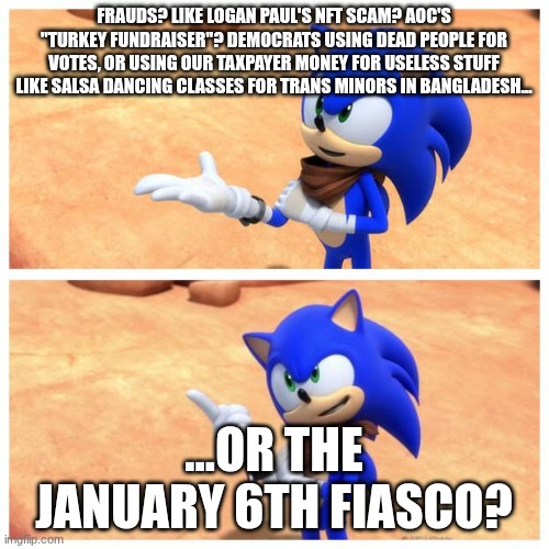 Sonic boom | FRAUDS? LIKE LOGAN PAUL'S NFT SCAM? AOC'S "TURKEY FUNDRAISER"? DEMOCRATS USING DEAD PEOPLE FOR VOTES, OR USING OUR TAXPAYER MONEY FOR USELES | image tagged in sonic boom | made w/ Imgflip meme maker