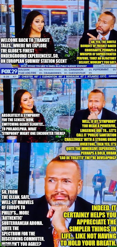 What would you like to smell in Philly  subway station? | WELCOME BACK TO 'TRANSIT TALES,' WHERE WE EXPLORE THE GLOBE'S FINEST UNDERGROUND EXPERIENCES!..SO, ON EUROPEAN SUBWAY STATION SCENT; AH, YES, THE SUBTLE BOUQUET OF FRESHLY BAKED CROISSANTS, PERHAPS A WHISPER OF SOPHISTICATED PERFUME. TRULY AN OLFACTORY DELIGHT, WOULDN'T YOU SAY? ABSOLUTELY! A SYMPHONY FOR THE SENSES. NOW, SWITCHING GEARS SLIGHTLY... TO PHILADELPHIA. WHAT 'SYMPHONY' MIGHT ONE ENCOUNTER THERE? WELL, IF BY 'SYMPHONY' YOU MEAN A POWERFUL, LINGERING ODE TO... LET'S CALL IT 'PUBLIC SANITATION CHALLENGES' WITH A STRONG URINE OVERTONE, THEN YES, IT'S QUITE THE IMMERSIVE EXPERIENCE. PERHAPS A BOLD, URBAN 'EAU DE TOILETTE' THEY'RE DEVELOPING? SO, FROM THE CLEAN, SAFE, WELL-LIT MARVELS OF EUROPE TO PHILLY'S... MORE 'AUTHENTIC' SUBTERRANEAN AROMA. QUITE THE SPECTRUM FOR THE DISCERNING COMMUTER, WOULDN'T YOU AGREE? INDEED. IT CERTAINLY HELPS YOU APPRECIATE THE SIMPLER THINGS IN LIFE... LIKE NOT HAVING TO HOLD YOUR BREATH. | image tagged in smell of philly subway station survey,fox29 philly host disgusted,philly,urine | made w/ Imgflip meme maker