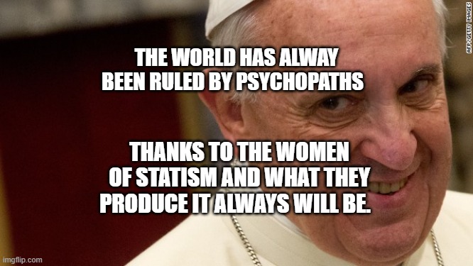 pope francis  | THE WORLD HAS ALWAY BEEN RULED BY PSYCHOPATHS; THANKS TO THE WOMEN OF STATISM AND WHAT THEY PRODUCE IT ALWAYS WILL BE. | image tagged in pope francis | made w/ Imgflip meme maker