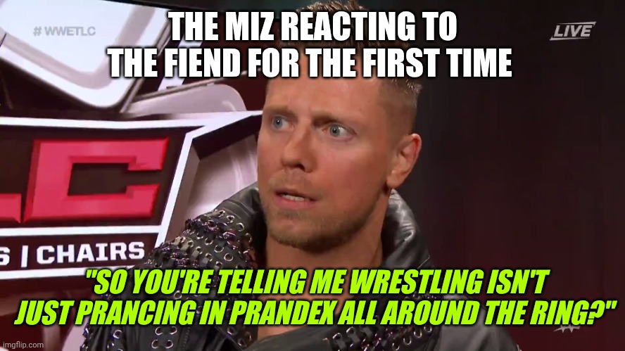 The Miz TFW | THE MIZ REACTING TO THE FIEND FOR THE FIRST TIME; "SO YOU'RE TELLING ME WRESTLING ISN'T JUST PRANCING IN PRANDEX ALL AROUND THE RING?" | image tagged in the miz tfw | made w/ Imgflip meme maker