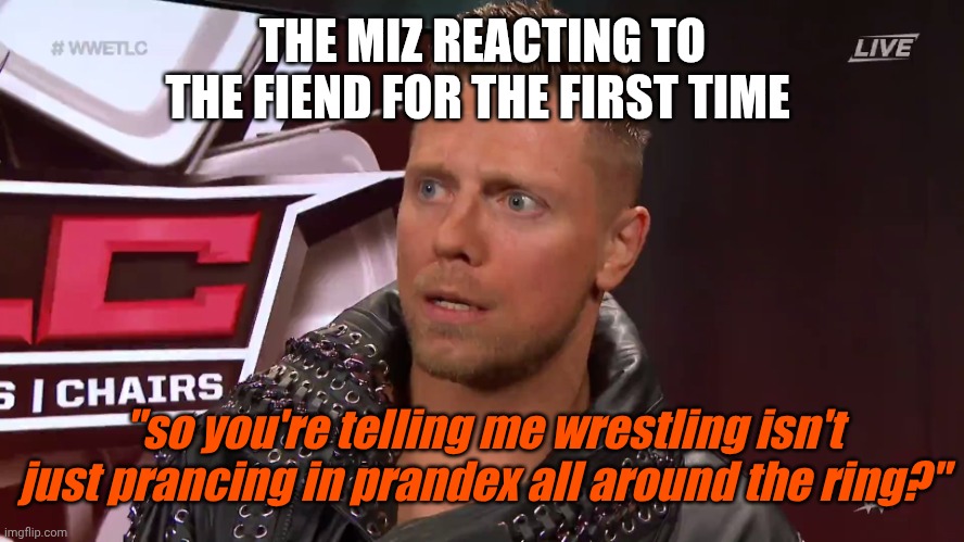 The Miz TFW | THE MIZ REACTING TO THE FIEND FOR THE FIRST TIME; "so you're telling me wrestling isn't just prancing in prandex all around the ring?" | image tagged in the miz tfw | made w/ Imgflip meme maker
