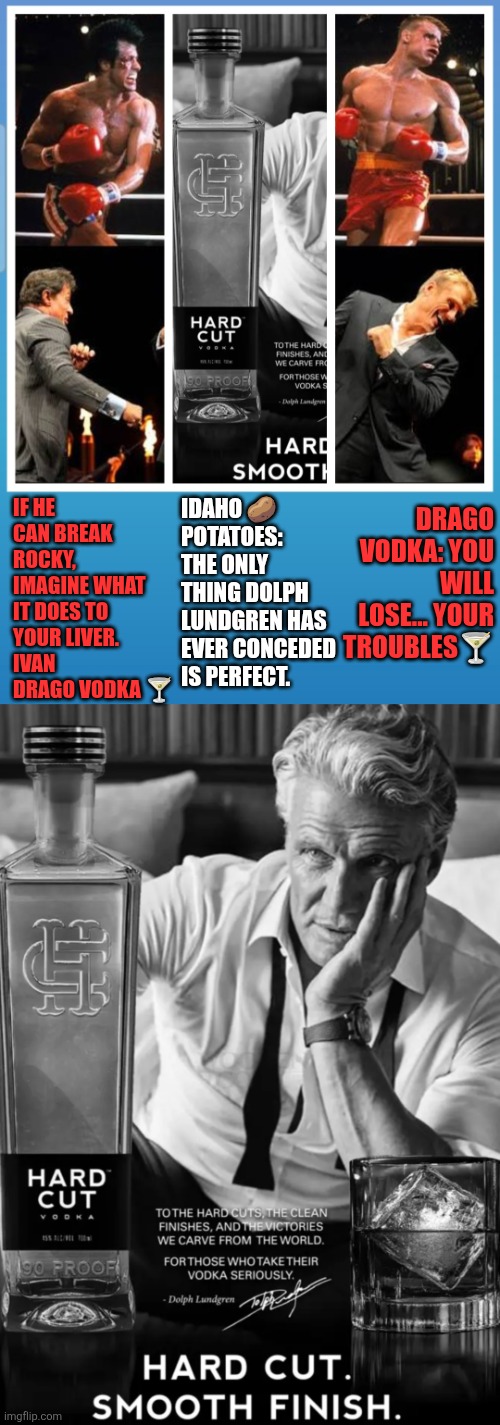 Drago Vodka: You Will Lose... Your Troubles. | IDAHO 🥔 POTATOES: THE ONLY THING DOLPH LUNDGREN HAS EVER CONCEDED IS PERFECT. DRAGO VODKA: YOU WILL LOSE... YOUR TROUBLES🍸; IF HE CAN BREAK ROCKY, IMAGINE WHAT IT DOES TO YOUR LIVER. 
IVAN DRAGO VODKA 🍸 | image tagged in hard cut vodka,rocky iv,vodka,dolph lundgren,drago,idaho potatoes | made w/ Imgflip meme maker
