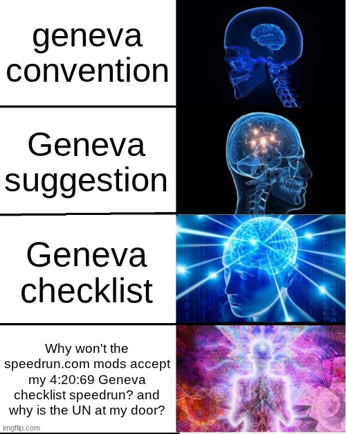 I'm finally allowed in the big boy club (10k motherfrickerrrrrrrrrrr) | geneva convention; Geneva suggestion; Geneva checklist; Why won't the speedrun.com mods accept my 4:20:69 Geneva checklist speedrun? and why is the UN at my door? | image tagged in galaxy brain | made w/ Imgflip meme maker