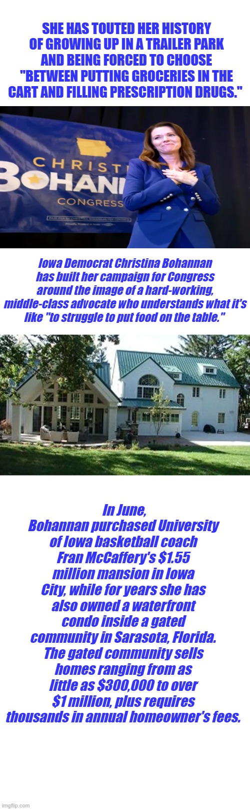 She's one of you & feels your pain. | SHE HAS TOUTED HER HISTORY OF GROWING UP IN A TRAILER PARK AND BEING FORCED TO CHOOSE "BETWEEN PUTTING GROCERIES IN THE CART AND FILLING PRESCRIPTION DRUGS."; Iowa Democrat Christina Bohannan has built her campaign for Congress around the image of a hard-working, middle-class advocate who understands what it's like "to struggle to put food on the table."; In June, Bohannan purchased University of Iowa basketball coach Fran McCaffery's $1.55 million mansion in Iowa City, while for years she has also owned a waterfront condo inside a gated community in Sarasota, Florida. The gated community sells homes ranging from as little as $300,000 to over $1 million, plus requires thousands in annual homeowner's fees. | image tagged in memes,blank transparent square | made w/ Imgflip meme maker