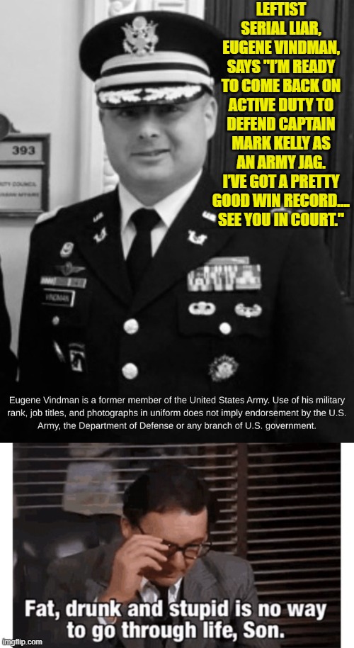 LOL . . . yes, go for it. | LEFTIST SERIAL LIAR, EUGENE VINDMAN, SAYS "I’M READY TO COME BACK ON ACTIVE DUTY TO DEFEND CAPTAIN MARK KELLY AS AN ARMY JAG. I’VE GOT A PRETTY GOOD WIN RECORD…. SEE YOU IN COURT." | image tagged in yep | made w/ Imgflip meme maker