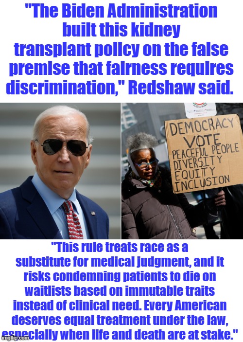Again, THE DEMS are the RACIST. | "The Biden Administration built this kidney transplant policy on the false premise that fairness requires discrimination," Redshaw said. "This rule treats race as a substitute for medical judgment, and it risks condemning patients to die on waitlists based on immutable traits instead of clinical need. Every American deserves equal treatment under the law, especially when life and death are at stake." | made w/ Imgflip meme maker