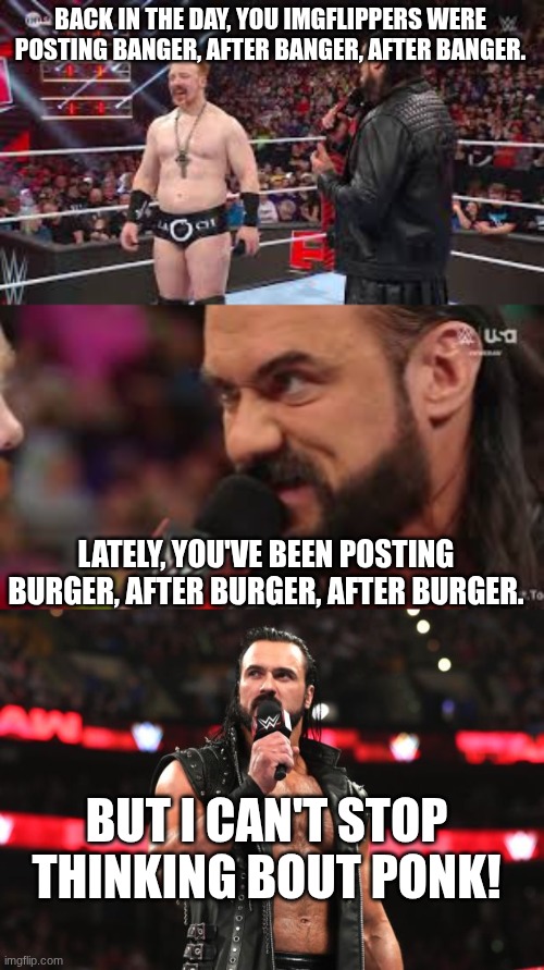 BACK IN THE DAY, YOU IMGFLIPPERS WERE POSTING BANGER, AFTER BANGER, AFTER BANGER. LATELY, YOU'VE BEEN POSTING BURGER, AFTER BURGER, AFTER BURGER. BUT I CAN'T STOP THINKING BOUT PONK! | image tagged in drew mcintyre | made w/ Imgflip meme maker