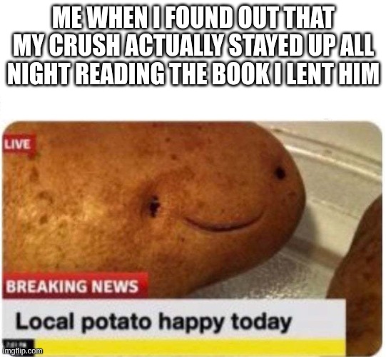 Local potato happy | ME WHEN I FOUND OUT THAT MY CRUSH ACTUALLY STAYED UP ALL NIGHT READING THE BOOK I LENT HIM | image tagged in local potato happy,reading,crush | made w/ Imgflip meme maker
