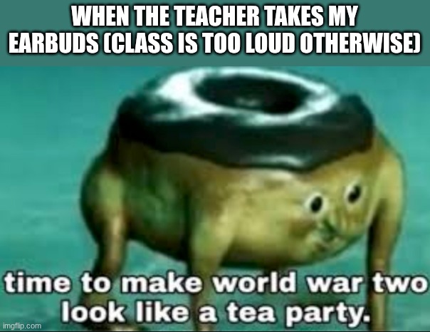 time to make world war 2 look like a tea party | WHEN THE TEACHER TAKES MY EARBUDS (CLASS IS TOO LOUD OTHERWISE) | image tagged in time to make world war 2 look like a tea party | made w/ Imgflip meme maker