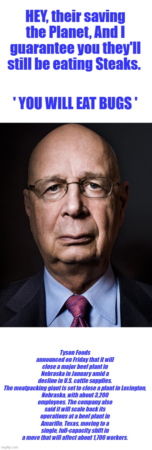 nationwide cattle inventory drops to lowest level in 70 years, looks like starvation is in their plan  Dirt UKRAINA | HEY, their saving the Planet, And I guarantee you they'll still be eating Steaks. ' YOU WILL EAT BUGS '; Tyson Foods announced on Friday that it will close a major beef plant in Nebraska in January amid a decline in U.S. cattle supplies.

The meatpacking giant is set to close a plant in Lexington, Nebraska, with about 3,200 employees. The company also said it will scale back its operations at a beef plant in Amarillo, Texas, moving to a single, full-capacity shift in a move that will affect about 1,700 workers. | image tagged in klausschwabpos | made w/ Imgflip meme maker