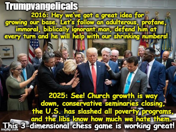 Trumpvangelicals Then and Now | Trumpvangelicals; 2016: Hey we’ve got a great idea for growing our base. Let’s follow an adulterous, profane, immoral, biblically ignorant man, defend him at every turn and he will help with our shrinking numbers! 2025: See! Church growth is way down, conservative seminaries closing, the U.S. has slashed all poverty programs, and the libs know how much we hate them. This 3-dimensional chess game is working great! | image tagged in evangelicals,maga,donald trump,basket of deplorables,nevertrump meme,white nationalism | made w/ Imgflip meme maker