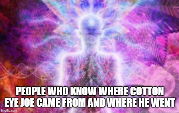 PEOPLE WHO KNOW WHERE COTTON EYE JOE CAME FROM AND WHERE HE WENT | image tagged in gigabrain | made w/ Imgflip meme maker