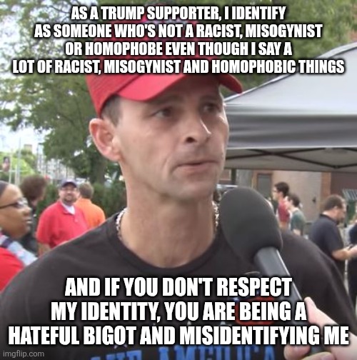 If leftists can identity as a gender they are not then Trump supporters can identity as something they are not too | AS A TRUMP SUPPORTER, I IDENTIFY AS SOMEONE WHO'S NOT A RACIST, MISOGYNIST OR HOMOPHOBE EVEN THOUGH I SAY A LOT OF RACIST, MISOGYNIST AND HOMOPHOBIC THINGS; AND IF YOU DON'T RESPECT MY IDENTITY, YOU ARE BEING A HATEFUL BIGOT AND MISIDENTIFYING ME | image tagged in trump supporter,conservatives,bigotry,logic,maga | made w/ Imgflip meme maker