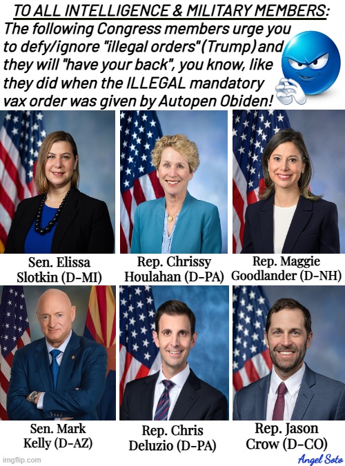 There are subversive Democrats in Congress | TO ALL INTELLIGENCE & MILITARY MEMBERS:
The following Congress members urge you
to defy/ignore "illegal orders" (Trump) and
they will "have your back", you know, like
they did when the ILLEGAL mandatory
vax order was given by Autopen Obiden! Rep. Maggie
Goodlander (D-NH); Rep. Chrissy
Houlahan (D-PA); Sen. Elissa
Slotkin (D-MI); Rep. Jason
Crow (D-CO); Sen. Mark
Kelly (D-AZ); Rep. Chris
Deluzio (D-PA); Angel Soto | image tagged in there are six seditionists in congress,traitors,democrats,congress,military,intelligence | made w/ Imgflip meme maker