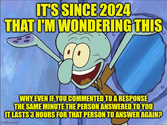 I'm wondering this | IT'S SINCE 2024 THAT I'M WONDERING THIS; WHY EVEN IF YOU COMMENTED TO A RESPONSE THE SAME MINUTE THE PERSON ANSWERED TO YOU IT LASTS 3 HOURS FOR THAT PERSON TO ANSWER AGAIN? | image tagged in squidward-happy | made w/ Imgflip meme maker