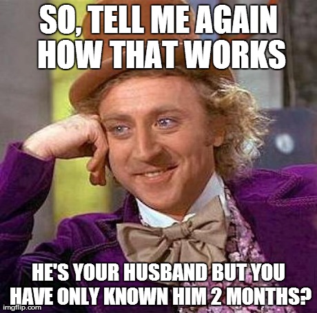 Creepy Condescending Wonka Meme | SO, TELL ME AGAIN HOW THAT WORKS HE'S YOUR HUSBAND BUT YOU HAVE ONLY KNOWN HIM 2 MONTHS? | image tagged in memes,creepy condescending wonka | made w/ Imgflip meme maker
