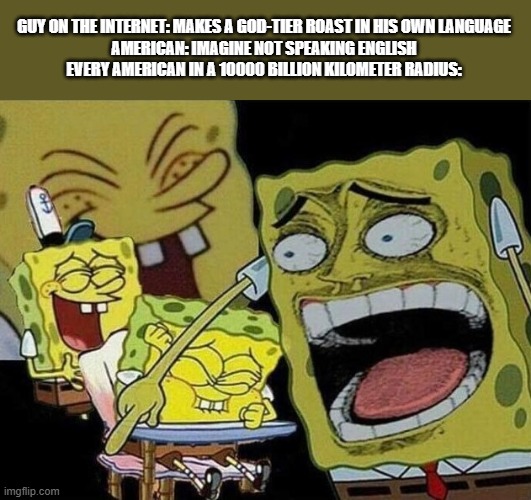 americans for some reason | GUY ON THE INTERNET: MAKES A GOD-TIER ROAST IN HIS OWN LANGUAGE

AMERICAN: IMAGINE NOT SPEAKING ENGLISH

EVERY AMERICAN IN A 10000 BILLION KILOMETER RADIUS: | image tagged in spongebob laughing hysterically,americans,bruh,spongebob,countries,wtf | made w/ Imgflip meme maker