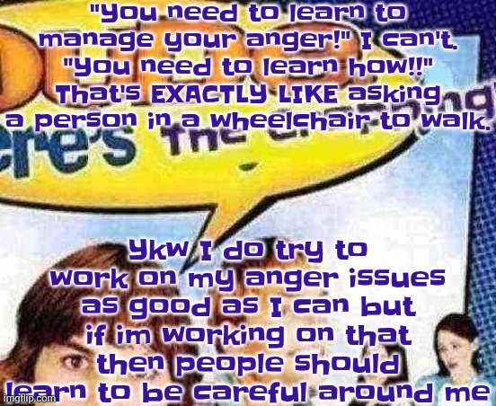 dude where's the cropping | "You need to learn to manage your anger!" I can't. "You need to learn how!!" That's EXACTLY LIKE asking a person in a wheelchair to walk. Ykw I do try to work on my anger issues as good as I can but if im working on that then people should learn to be careful around me | image tagged in dude where's the cropping | made w/ Imgflip meme maker