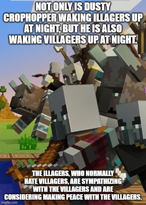 Illagers | NOT ONLY IS DUSTY CROPHOPPER WAKING ILLAGERS UP AT NIGHT, BUT HE IS ALSO WAKING VILLAGERS UP AT NIGHT. THE ILLAGERS, WHO NORMALLY HATE VILLAGERS, ARE SYMPATHIZING WITH THE VILLAGERS AND ARE CONSIDERING MAKING PEACE WITH THE VILLAGERS. | image tagged in illagers | made w/ Imgflip meme maker