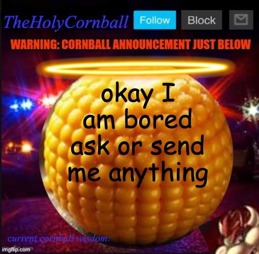 TheHolyCornball Announcement | okay I am bored ask or send me anything | image tagged in theholycornball announcement | made w/ Imgflip meme maker