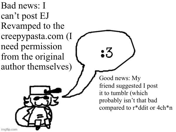 Ducc-The-Ultimate's creature announcement temp | Bad news: I can’t post EJ Revamped to the creepypasta.com (I need permission from the original author themselves); Good news: My friend suggested I post it to tumblr (which probably isn’t that bad compared to r*ddit or 4ch*n | image tagged in ducc-the-ultimate's creature announcement temp | made w/ Imgflip meme maker