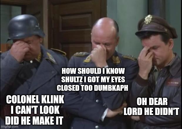 Hogan's Heroes facepalm | OH DEAR LORD HE DIDN'T COLONEL KLINK I CAN'T LOOK DID HE MAKE IT HOW SHOULD I KNOW SHULTZ I GOT MY EYES CLOSED TOO DUMBKAPH | image tagged in hogan's heroes facepalm | made w/ Imgflip meme maker