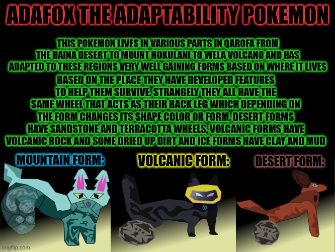 A 3 for one drawing deal. Going to be working on all 6 starters more info in comments (their are 6 starters you get 2 of them) | ADAFOX THE ADAPTABILITY POKEMON; THIS POKEMON LIVES IN VARIOUS PARTS IN QAROFA FROM THE HAINA DESERT TO MOUNT HOKULANI TO WELA VOLCANO AND HAS ADAPTED TO THESE REGIONS VERY WELL GAINING FORMS BASED ON WHERE IT LIVES; BASED ON THE PLACE THEY HAVE DEVELOPED FEATURES TO HELP THEM SURVIVE. STRANGELY THEY ALL HAVE THE SAME WHEEL THAT ACTS AS THEIR BACK LEG WHICH DEPENDING ON THE FORM CHANGES ITS SHAPE COLOR OR FORM. DESERT FORMS HAVE SANDSTONE AND TERRACOTTA WHEELS, VOLCANIC FORMS HAVE VOLCANIC ROCK AND SOME DRIED UP DIRT AND ICE FORMS HAVE CLAY AND MUD; DESERT FORM:; VOLCANIC FORM:; MOUNTAIN FORM: | made w/ Imgflip meme maker