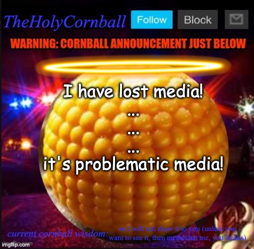 TheHolyCornball Announcement | I have lost media!
...
...
...
it's problematic media! no I will not show it to you (unless you want to see it, then memechat me, you freaks) | image tagged in theholycornball announcement | made w/ Imgflip meme maker