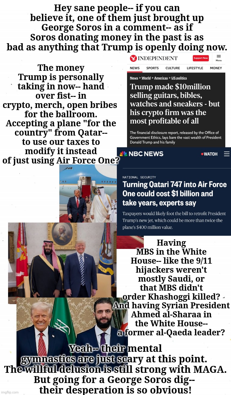 MAGA Are Just Scary Crazy At This Point | Hey sane people-- if you can believe it, one of them just brought up George Soros in a comment-- as if Soros donating money in the past is as bad as anything that Trump is openly doing now. The money Trump is personally taking in now-- hand over fist-- in crypto, merch, open bribes 
for the ballroom.

Accepting a plane "for the country" from Qatar-- to use our taxes to modify it instead of just using Air Force One? Having MBS in the White House-- like the 9/11 hijackers weren't mostly Saudi, or that MBS didn't order Khashoggi killed?

And having Syrian President Ahmed al-Sharaa in the White House-- a former al-Qaeda leader? Yeah-- their mental gymnastics are just scary at this point. 
The willful delusion is still strong with MAGA.

But going for a George Soros dig-- 
their desperation is so obvious! | made w/ Imgflip meme maker