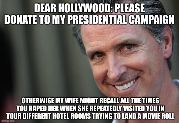 Gavin Newsom | DEAR HOLLYWOOD: PLEASE DONATE TO MY PRESIDENTIAL CAMPAIGN; OTHERWISE MY WIFE MIGHT RECALL ALL THE TIMES YOU RAPED HER WHEN SHE REPEATEDLY VISITED YOU IN YOUR DIFFERENT HOTEL ROOMS TRYING TO LAND A MOVIE ROLL | image tagged in gavin newsom | made w/ Imgflip meme maker