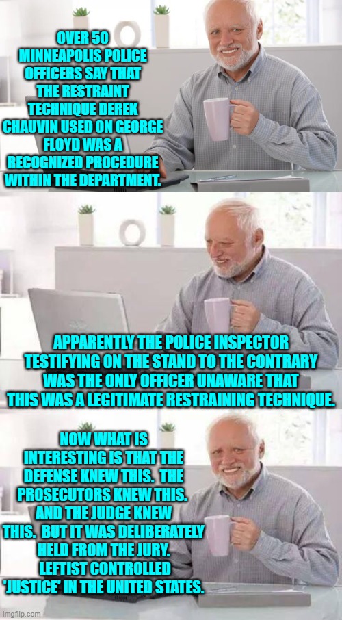 I have been saying this for years and now it's coming out as proof. | OVER 50 MINNEAPOLIS POLICE OFFICERS SAY THAT THE RESTRAINT TECHNIQUE DEREK CHAUVIN USED ON GEORGE FLOYD WAS A RECOGNIZED PROCEDURE WITHIN THE DEPARTMENT. APPARENTLY THE POLICE INSPECTOR TESTIFYING ON THE STAND TO THE CONTRARY WAS THE ONLY OFFICER UNAWARE THAT THIS WAS A LEGITIMATE RESTRAINING TECHNIQUE. NOW WHAT IS INTERESTING IS THAT THE DEFENSE KNEW THIS.  THE PROSECUTORS KNEW THIS.  AND THE JUDGE KNEW THIS.  BUT IT WAS DELIBERATELY HELD FROM THE JURY.  LEFTIST CONTROLLED 'JUSTICE' IN THE UNITED STATES. | image tagged in hide the pain harold | made w/ Imgflip meme maker