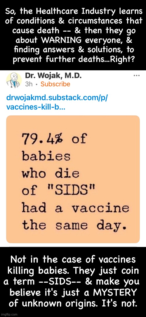 Murdered by Vaccines.  But, they name it SIDS, & blame the baby's sleeping position | So, the Healthcare Industry learns
of conditions & circumstances that
cause death -- & then they go
about WARNING everyone, &
finding answers & solutions, to
prevent further deaths...Right? Not in the case of vaccines
killing babies. They just coin
a term --SIDS-- & make you 
believe it's just a MYSTERY
of unknown origins. It's not. | image tagged in memes,vile creatures let harm come to children,all vaccines are poison,gods immune system is unmatched,fjb voters kissmyass | made w/ Imgflip meme maker