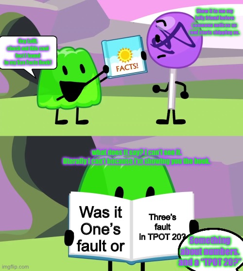 Gelatin and Lollipop have a friendly moment(Context: This occurs before any of the TPOT episodes.) | Show it to me my jelly friend before someone notices us and starts shipping us. Hey Lolli, check out this cool fact I found in my Sun Facts Book! what does it say? I can’t see it. literally I can’t because i’m showing you the book. Three’s fault in TPOT 20? Was it One’s fault or; Something about numbers. and a “TPOT 20?” | image tagged in gelatin's book of facts | made w/ Imgflip meme maker