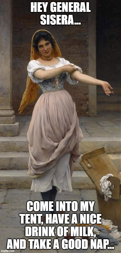 A Biblical Woman | HEY GENERAL SISERA... COME INTO MY TENT, HAVE A NICE DRINK OF MILK, AND TAKE A GOOD NAP... | image tagged in sisera,book of judges,bible,heroic women | made w/ Imgflip meme maker