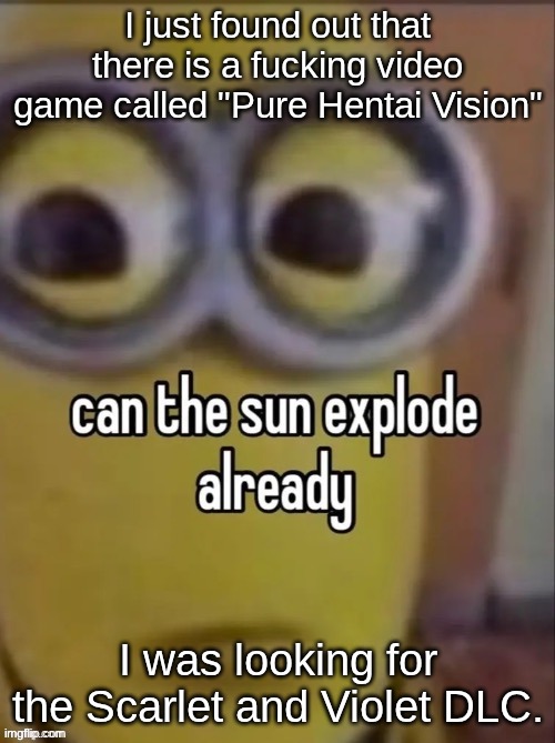 can the sun explode already | I just found out that there is a fucking video game called "Pure Hentai Vision"; I was looking for the Scarlet and Violet DLC. | image tagged in can the sun explode already | made w/ Imgflip meme maker