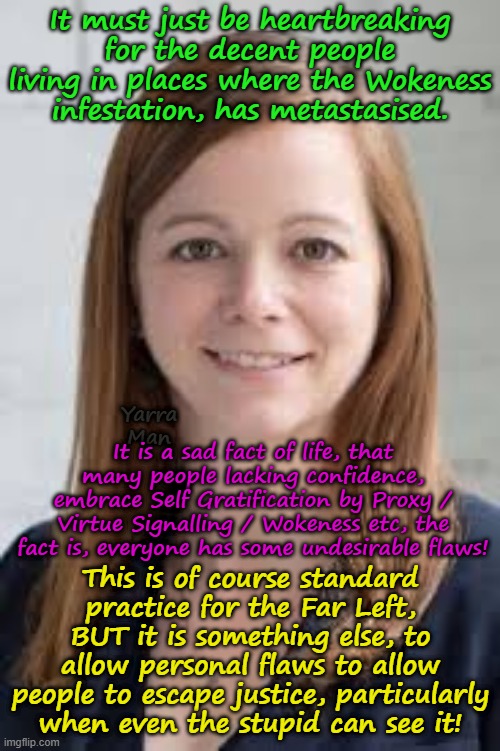 The real tragedy of Woke Magistrates / Judges is the loss of justice! | It must just be heartbreaking for the decent people living in places where the Wokeness infestation, has metastasised. Yarra Man; It is a sad fact of life, that many people lacking confidence, embrace Self Gratification by Proxy / Virtue Signalling / Wokeness etc, the fact is, everyone has some undesirable flaws! This is of course standard practice for the Far Left, BUT it is something else, to allow personal flaws to allow people to escape justice, particularly when even the stupid can see it! | image tagged in self gratification by proxy virtue signalling,far left,democrats labor labour,minnesota illinois new york california washington | made w/ Imgflip meme maker