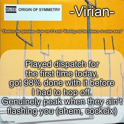 Virian muse announcement temp | Played dispatch for the first time today, got 98% done with it before I had to hop off. Genuinely peak when they ain’t flashing you (ahem, cockcix) | image tagged in virian muse announcement temp | made w/ Imgflip meme maker